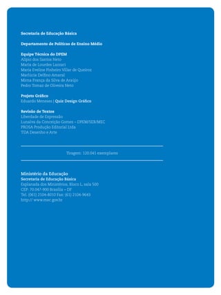 4   ORIENTAÇÕES CURRICULARES PARA O ENSINO MÉDIO




    Secretaria de Educação Básica

    Departamento de Políticas de Ensino Médio

    Equipe Técnica do DPEM
    Alípio dos Santos Neto
    Maria de Lourdes Lazzari
    Maria Eveline Pinheiro Villar de Queiroz
    Marlúcia Delﬁno Amaral
    Mirna França da Silva de Araújo
    Pedro Tomaz de Oliveira Neto

    Projeto Gráﬁco
    Eduardo Meneses | Quiz Design Gráﬁco

    Revisão de Textos
    Liberdade de Expressão
    Lunalva da Conceição Gomes – DPEM/SEB/MEC
    PROSA Produção Editorial Ltda
    TDA Desenho e Arte




                             Tiragem: 120.041 exemplares




    Ministério da Educação
    Secretaria de Educação Básica
    Esplanada dos Ministérios, Bloco L, sala 500
    CEP: 70.047-900 Brasília – DF
    Tel. (061) 2104-8010 Fax: (61) 2104-9643
    http:// www.mec.gov.br
 
