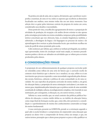 CONHECIMENTOS DE LÍNGUA PORTUGUESA             43




     Na prática em sala de aula, não se espera, obviamente, que o professor se pro-
ponha a examinar, de uma só vez, todos os aspectos que recobrem as dimensões
focalizadas nas análises, nem mesmo todas elas em um único momento. Essa
seleção deve se guiar pelos interesses centrais da proposta de ensino em curso,
considerados seus desaﬁos e necessidades.
     Desse ponto de vista, a escolha dos agrupamentos de textos e a proposição de
atividades de produção, de recepção e de análise devem orientar-se não apenas
pelas estratégias priorizadas nos textos estudados, tampouco pelas possibilidades
teórico-conceituais que nos oferecem, hoje, os estudos lingüísticos; também, e
sobretudo, a abordagem da língua e da linguagem no processo de ensino e de
aprendizagem deve nortear-se pelas demandas locais, que envolvem escolhas em
razão do perﬁl de aluno projetado pela escola.
     Cabe esclarecer, por último, que, embora se tenham privilegiado, nas análises
aqui apresentadas, textos de circulação social mais ampla, os mesmos procedi-
mentos podem e devem ser adotados em atividades que se voltem para os textos
produzidos pelos alunos.

6 CONSIDERAÇÕES FINAIS

A proposição de um redimensionamento de qualquer proposta curricular pode
ser entendida como reﬂexo de uma série de fatores que o currículo recebe do
contexto sócio-histórico que o absorve (ou o atualiza), ou seja, reﬂete-se aí um
movimento que procura responder a uma necessidade engendrada pelas deman-
das sociais, históricas, culturais e políticas de uma comunidade ou de uma so-
ciedade. No caso especíﬁco da proposta curricular do ensino médio e, em geral,
da educação básica, a proposição de novas orientações curriculares é, em maior ou
menor grau, impulsionada pelas injunções que as práticas sociais de uma sociedade
constituída de múltiplas culturas, tecnologicamente complexa, vêm trazendo às suas
instituições, por conseguinte, à educação, ou, em outros termos, à escola.
     Salienta-se, nesse sentido, que, no atual contexto das políticas públicas bra-
sileiras de educação, o ensino médio deﬁne-se, no âmbito da educação básica,
como etapa ﬁnal da formação escolar, que, como dito, deve promover a consoli-
dação e o aprofundamento de muitos dos conhecimentos construídos ao longo
do ensino fundamental.
     A essa convicção, presente na LDBEN/96, prende-se a orientação segundo a
qual cabe à escola fortalecer o compromisso de empreender uma educação que
propicie ao aluno viver e compreender de forma crítica seu tempo, o que, em
outros termos, pressupõe que o aluno possa preparar-se para a vida, qualiﬁcar-se
 