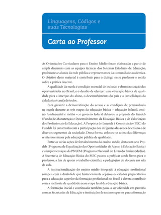 Linguagens, Códigos e
    suas Tecnologias

    Carta ao Professor


As Orientações Curriculares para o Ensino Médio foram elaboradas a partir de
ampla discussão com as equipes técnicas dos Sistemas Estaduais de Educação,
professores e alunos da rede pública e representantes da comunidade acadêmica.
O objetivo deste material é contribuir para o diálogo entre professor e escola
sobre a prática docente.
     A qualidade da escola é condição essencial de inclusão e democratização das
oportunidades no Brasil, e o desaﬁo de oferecer uma educação básica de quali-
dade para a inserção do aluno, o desenvolvimento do país e a consolidação da
cidadania é tarefa de todos.
     Para garantir a democratização do acesso e as condições de permanência
na escola durante as três etapas da educação básica – educação infantil, ensi-
no fundamental e médio –, o governo federal elaborou a proposta do Fundeb
(Fundo de Manutenção e Desenvolvimento da Educação Básica e de Valorização
dos Proﬁssionais da Educação). A Proposta de Emenda à Constituição (PEC) do
Fundeb foi construída com a participação dos dirigentes das redes de ensino e de
diversos segmentos da sociedade. Dessa forma, colocou-se acima das diferenças
o interesse maior pela educação pública de qualidade.
     Entre as várias ações de fortalecimento do ensino médio destacam-se o Pro-
deb (Programa de Equalização das Oportunidades de Acesso à Educação Básica)
e a implementação do PNLEM (Programa Nacional do Livro do Ensino Médio).
A Secretaria de Educação Básica do MEC passou a publicar ainda livros para o
professor, a ﬁm de apoiar o trabalho cientíﬁco e pedagógico do docente em sala
de aula.
     A institucionalização do ensino médio integrado à educação proﬁssional
rompeu com a dualidade que historicamente separou os estudos preparatórios
para a educação superior da formação proﬁssional no Brasil e deverá contribuir
com a melhoria da qualidade nessa etapa ﬁnal da educação básica.
     A formação inicial e continuada também passa a ser oferecida em parceria
com as Secretarias de Educação e instituições de ensino superior para a formação
 