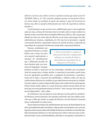 CONHECIMENTOS DE LITERATURA            55




sabe ler e escrever, mas cultiva e exerce as práticas sociais que usam a escrita”
(SOARES, 2004, p. 47). Por extensão, podemos pensar em letramento literá-
rio como estado ou condição de quem não apenas é capaz de ler poesia ou
drama, mas dele se apropria efetivamente por meio da experiência estética,
fruindo-o.
     Contrariamente ao que ocorreu com a alfabetização, que se vem ampliando
cada vez mais, a leitura de Literatura tem-se tornado cada vez mais rarefeita no
âmbito escolar, como bem observou Regina Zilberman (2003, p. 258), seja porque
diluída em meio aos vários tipos de discurso ou de textos, seja porque tem sido
substituída por resumos, compilações, etc. Por isso, faz-se necessário e urgente
o letramento literário: empreender esforços no sentido de dotar o educando da
capacidade de se apropriar da literatura, tendo dela a experiência literária.
     Estamos entendendo por
experiência literária o contato
                                           ... faz-se necessário e urgente o
efetivo com o texto. Só assim
                                          letramento literário: empreender
será possível experimentar a
                                            esforços no sentido de dotar o
sensação de estranhamento
                                            educando da capacidade de se
que a elaboração peculiar do
                                                apropriar da literatura ...
texto literário, pelo uso inco-
mum de linguagem, consegue
produzir no leitor, o qual, por sua vez, estimulado, contribui com sua própria
visão de mundo para a fruição estética. A experiência construída a partir dessa
troca de signiﬁcados possibilita, pois, a ampliação de horizontes, o questiona-
mento do já dado, o encontro da sensibilidade, a reﬂexão, enﬁm, um tipo de
conhecimento diferente do cientíﬁco, já que objetivamente não pode ser medido.
O prazer estético é, então, compreendido aqui como conhecimento, participação,
fruição. Desse modo, explica-se a razão do prazer estético mesmo diante de um
texto que nos cause profunda tristeza ou horror: “Arte é um que-fazer que inven-
ta uma alegriazinha” , diria a Mãe.
     Se a literatura é arte em palavras, nem tudo que é escrito pode ser considera-
do literatura, como já dissemos. Essa questão, entretanto, não é tão simples assim,
visto que a linha que divide os campos do literário e do não literário é bastante
tênue, confundindo-se muitas vezes.
     Houve diversas tentativas de estabelecimento das marcas da literariedade de um
texto, principalmente pelos formalistas e depois pelos estruturalistas, mas essas não
lograram muito sucesso, dada a diversidade de discursos envolvidos no texto literário.
Mais recentemente, deslocou-se o foco do texto para o leitor (visto esse como co-pro-
dutor do texto) e para a intertextualidade, colocando-se em questão a autonomia e a
 