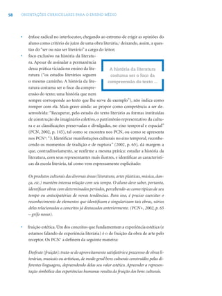 58   ORIENTAÇÕES CURRICULARES PARA O ENSINO MÉDIO




     •   ênfase radical no interlocutor, chegando ao extremo de erigir as opiniões do
         aluno como critério de juízo de uma obra literária,2 deixando, assim, a ques-
         tão do “ser ou não ser literário” a cargo do leitor;
     •   foco exclusivo na história da literatu-
         ra. Apesar de assinalar a permanência
         dessa prática viciada no ensino da lite-         A história da literatura
         ratura (“os estudos literários seguem            costuma ser o foco da
         o mesmo caminho. A história da lite-           compreensão do texto ...
         ratura costuma ser o foco da compre-
         ensão do texto; uma história que nem
         sempre corresponde ao texto que lhe serve de exemplo”), não indica como
         romper com ela. Mais grave ainda: ao propor como competência a ser de-
         senvolvida: “Recuperar, pelo estudo do texto literário as formas instituídas
         de construção do imaginário coletivo, o patrimônio representativo da cultu-
         ra e as classiﬁcações preservadas e divulgadas, no eixo temporal e espacial”
         (PCN, 2002, p. 145), tal como se encontra nos PCN, ou como se apresenta
         nos PCN+: “3. Identiﬁcar manifestações culturais no eixo temporal, reconhe-
         cendo os momentos de tradição e de ruptura” (2002, p. 65), dá margem a
         que, contraditoriamente, se reaﬁrme a mesma prática: estudar a história da
         literatura, com seus representantes mais ilustres, e identiﬁcar as característi-
         cas da escola literária, tal como vem expressamente explicitado:

         Os produtos culturais das diversas áreas (literatura, artes plásticas, música, dan-
         ça, etc.) mantêm intensa relação com seu tempo. O aluno deve saber, portanto,
         identiﬁcar obras com determinados períodos, percebendo-as como típicas de seu
         tempo ou antecipatórias de novas tendências. Para isso, é preciso exercitar o
         reconhecimento de elementos que identiﬁcam e singularizam tais obras, vários
         deles relacionados a conceitos já destacados anteriormente. (PCN+, 2002, p. 65
         – grifo nosso).

     •   fruição estética. Um dos conceitos que fundamentam a experiência estética (e
          estamos falando de experiência literária) é o de fruição da obra de arte pelo
          receptor. Os PCN+ a deﬁnem da seguinte maneira:

         Desfrute (fruição): trata-se do aproveitamento satisfatório e prazeroso de obras li-
         terárias, musicais ou artísticas, de modo geral bens culturais construídos pelas di-
         ferentes linguagens, depreendendo delas seu valor estético. Apreender a represen-
         tação simbólica das experiências humanas resulta da fruição dos bens culturais.
 