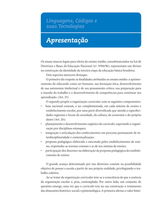 Linguagens, Códigos e
    suas Tecnologias

    Apresentação


Os atuais marcos legais para oferta do ensino médio, consubstanciados na Lei de
Diretrizes e Bases da Educação Nacional (nº. 9394/96), representam um divisor
na construção da identidade da terceira etapa da educação básica brasileira.
    Dois aspectos merecem destaque.
    O primeiro diz respeito às ﬁnalidades atribuídas ao ensino médio: o aprimo-
ramento do educando como ser humano, sua formação ética, desenvolvimento
de sua autonomia intelectual e de seu pensamento crítico, sua preparação para
o mundo do trabalho e o desenvolvimento de competências para continuar seu
aprendizado. (Art. 35)
    O segundo propõe a organização curricular com os seguintes componentes:
• base nacional comum, a ser complementada, em cada sistema de ensino e
    estabelecimento escolar, por uma parte diversiﬁcada que atenda a especiﬁci-
    dades regionais e locais da sociedade, da cultura, da economia e do próprio
    aluno (Art. 26);
• planejamento e desenvolvimento orgânico do currículo, superando a organi-
    zação por disciplinas estanques;
• integração e articulação dos conhecimentos em processo permanente de in-
    terdisciplinaridade e contextualização;
• proposta pedagógica elaborada e executada pelos estabelecimentos de ensi-
    no, respeitadas as normas comuns e as de seu sistema de ensino;
• participação dos docentes na elaboração da proposta pedagógica do estabele-
    cimento de ensino.

    O grande avanço determinado por tais diretrizes consiste na possibilidade
objetiva de pensar a escola a partir de sua própria realidade, privilegiando o tra-
balho coletivo.
    Ao se tratar da organização curricular tem-se a consciência de que a essência
da organização escolar é, pois, contemplada. Por outro lado, um conjunto de
questões emerge, uma vez que o currículo traz na sua construção o tratamento
das dimensões histórico-social e epistemológica. A primeira aﬁrma o valor histó-
 