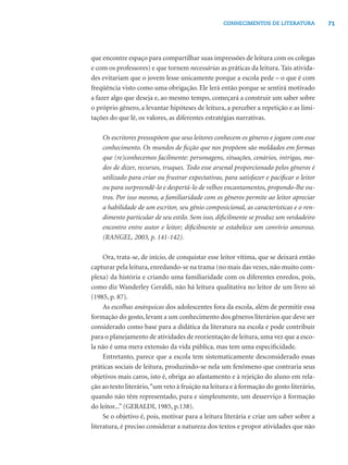 CONHECIMENTOS DE LITERATURA            71




que encontre espaço para compartilhar suas impressões de leitura com os colegas
e com os professores) e que tornem necessárias as práticas da leitura. Tais ativida-
des evitariam que o jovem lesse unicamente porque a escola pede – o que é com
freqüência visto como uma obrigação. Ele lerá então porque se sentirá motivado
a fazer algo que deseja e, ao mesmo tempo, começará a construir um saber sobre
o próprio gênero, a levantar hipóteses de leitura, a perceber a repetição e as limi-
tações do que lê, os valores, as diferentes estratégias narrativas.

    Os escritores pressupõem que seus leitores conhecem os gêneros e jogam com esse
    conhecimento. Os mundos de ﬁcção que nos propõem são moldados em formas
    que (re)conhecemos facilmente: personagens, situações, cenários, intrigas, mo-
    dos de dizer, recursos, truques. Todo esse arsenal proporcionado pelos gêneros é
    utilizado para criar ou frustrar expectativas, para satisfazer e paciﬁcar o leitor
    ou para surpreendê-lo e despertá-lo de velhos encantamentos, propondo-lhe ou-
    tros. Por isso mesmo, a familiaridade com os gêneros permite ao leitor apreciar
    a habilidade de um escritor, seu gênio composicional, as características e o ren-
    dimento particular de seu estilo. Sem isso, diﬁcilmente se produz um verdadeiro
    encontro entre autor e leitor; diﬁcilmente se estabelece um convívio amoroso.
    (RANGEL, 2003, p. 141-142).

     Ora, trata-se, de início, de conquistar esse leitor vítima, que se deixará então
capturar pela leitura, enredando-se na trama (no mais das vezes, não muito com-
plexa) da história e criando uma familiaridade com os diferentes enredos, pois,
como diz Wanderley Geraldi, não há leitura qualitativa no leitor de um livro só
(1985, p. 87).
     As escolhas anárquicas dos adolescentes fora da escola, além de permitir essa
formação do gosto, levam a um conhecimento dos gêneros literários que deve ser
considerado como base para a didática da literatura na escola e pode contribuir
para o planejamento de atividades de reorientação de leitura, uma vez que a esco-
la não é uma mera extensão da vida pública, mas tem uma especiﬁcidade.
     Entretanto, parece que a escola tem sistematicamente desconsiderado essas
práticas sociais de leitura, produzindo-se nela um fenômeno que contraria seus
objetivos mais caros, isto é, obriga ao afastamento e à rejeição do aluno em rela-
ção ao texto literário, “um veto à fruição na leitura e à formação do gosto literário,
quando não têm representado, pura e simplesmente, um desserviço à formação
do leitor...” (GERALDI, 1985, p.138).
     Se o objetivo é, pois, motivar para a leitura literária e criar um saber sobre a
literatura, é preciso considerar a natureza dos textos e propor atividades que não
 