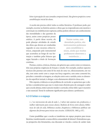 CONHECIMENTOS DE LITERATURA            79




    leitor à percepção de suas camadas composicionais. São gêneros propícios a uma
    sensibilização inicial do aluno.

     A escola não precisa cobrir todos os estilos literários. O professor pode, por
exemplo, recortar na história autores e obras que ou responderam com mestria à
convenção ou estabeleceram rupturas; ambas podem oferecer um conhecimento
das mentalidades e das questões da
época, assim como propiciar prazer
estético. A partir desse recorte, ele                Textos curtos, com
pode planejar atividades de estudo                densidade poética, são
das obras que devem ser conduzidas               instrumentos poderosos
segundo os seus recursos crítico-te-                 para sensibilizar o
óricos, amparado pelo instrumental               aluno, ainda que muitos
que acumulou ao longo de sua for-                 professores observem a
mação e também pelas leituras que                       resistência ...
segue fazendo a título de formação
contínua.
     Poemas, contos, crônicas, dramas, são gêneros que, assim como os romances,
têm suas próprias exigências de fruição e estudo. Por exemplo, analisar aspectos
técnicos dos poemas sem antes lê-los mais de uma vez, silenciosamente, em voz
alta, sem antes sentir com o corpo sua força sugestiva, sem antes comentá-los,
perceber e entender as imagens, as relações entre som e sentido, entre os elemen-
tos da superfície textual, é obrigar a um afastamento deletério dessa arte.
     Pelo exposto, evidencia-se um problema de currículo: se quisermos que o alu-
no leia e considerarmos que esse é o meio mais eﬁciente para ele conseguir o saber
que a escola almeja, então é preciso mudar o currículo, retirar dele o que é excessivo
e não essencial. Torná-lo realmente signiﬁcativo para alunos e professores.

4.3 O leitor e o espaço

    [...] no microcosmo da sala de aula [...] talvez não sejamos nós, professores, o
    melhor informante para nossos alunos. Rodízios de livros entre alunos, biblio-
    tecas de sala de aula, biblioteca escolar, freqüência a bibliotecas públicas são
    algumas das formas para iniciar este circuito. (GERALDI, 1985, p. 87).

     Como possibilitar que a escola se transforme em espaço propício para trocas
literárias, transformando-a numa efetiva comunidade de leitores? (Entendemos que,
na perspectiva dos letramentos, essa discussão se vincula a outras de caráter mais
 