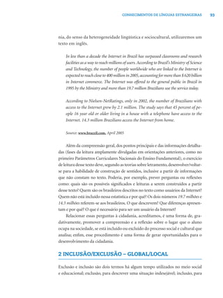 CONHECIMENTOS DE LÍNGUAS ESTRANGEIRAS                   93




nia, do senso da heterogeneidade lingüística e sociocultural, utilizaremos um
texto em inglês.

    In less than a decade the Internet in Brazil has surpassed classrooms and research
    facilities as a way to reach millions of users. According to Brazil’s Ministry of Science
    and Technology, the number of people worldwide who are linked to the Internet is
    expected to reach close to 400 million in 2005, accounting for more than $ 620 billion
    in Internet commerce. The Internet was offered to the general public in Brazil in
    1995 by the Ministry and more than 19.7 million Brazilians use the service today.

    According to Nielsen-NetRatings, only in 2002, the number of Brazilians with
    access to the Internet grew by 2.1 million. The study says that 45 percent of pe-
    ople 16 year old or older living in a house with a telephone have access to the
    Internet. 14.3 million Brazilians access the Internet from home.

    Source: www.brazzil.com, April 2005


     Além da compreensão geral, dos pontos principais e das informações detalha-
das (fases da leitura amplamente divulgadas em orientações anteriores, como no
primeiro Parâmetros Curriculares Nacionais do Ensino Fundamental), o exercício
de leitura desse texto deve, segundo as teorias sobre letramento, desenvolver/voltar-
se para a habilidade de construção de sentidos, inclusive a partir de informações
que não constam no texto. Poderia, por exemplo, prever perguntas ou reﬂexões
como: quais são os possíveis signiﬁcados e leituras a serem construídos a partir
desse texto? Quem são os brasileiros descritos no texto como usuários da Internet?
Quem não está incluído nessa estatística e por quê? Os dois números 19.7 milhões e
14.3 milhões referem-se aos brasileiros. O que descrevem? Que diferenças apresen-
tam e por quê? O que é necessário para ser um usuário da Internet?
     Relacionar essas perguntas à cidadania, acreditamos, é uma forma de, gra-
dativamente, promover a compreensão e a reﬂexão sobre o lugar que o aluno
ocupa na sociedade, se está incluído ou excluído do processo social e cultural que
analisa; enﬁm, esse procedimento é uma forma de gerar oportunidades para o
desenvolvimento da cidadania.

2 INCLUSÃO/EXCLUSÃO – GLOBAL/LOCAL

Exclusão e inclusão são dois termos há algum tempo utilizados no meio social
e educacional; exclusão, para descrever uma situação indesejável; inclusão, para
 
