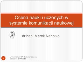Ocena nauki i uczonych w
    systemie komunikacji naukowej

                  dr hab. Marek Nahotko




    V Seminarium CPI Badania naukowe,
1   Warszawa 21.11.2012
 