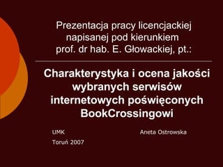 Charakterystyka i ocena jakości wybranych serwisów internetowych poświęconych BookCrossingowi Aneta Ostrowska Prezentacja pracy licencjackiej napisanej pod kierunkiem  prof. dr hab. E. Głowackiej, pt.: UMK Toruń 2007 
