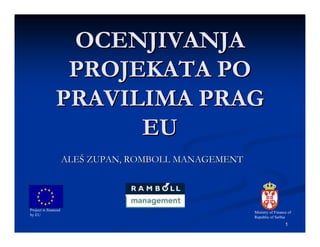 OCENJIVANJA
                 PROJEKATA PO
                PRAVILIMA PRAG
                      EU
                      ALEŠ ZUPAN, ROMBOLL MANAGEMENT




Project is financed
                                                       Ministry of Finance of
by EU
                                                       Republic of Serbia
                                                                         1
 