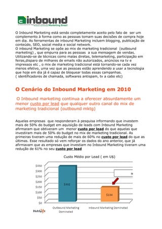 O Inbound Marketing está sendo completamente aceito pelo fato de ser um
complemento à forma como as pessoas tomam suas decisões de compra hoje
em dia. As ferramentas de inbound Marketing incluem blogging, publicação de
conteúdo, SEO, social media e social network.
O inbound Marketing se opôe ao mix de marketing tradicional (outbound
marketing) , que empurra para as pessoas a sua mensagem de vendas.
Utilizando-se de técnicas como malas diretas, telemarketing, participação em
feiras,disparo de milhares de emails não autorizados, anúncios na tv e
impressos etc , o mix de marketing tradicional está tornando-se cada vez
menos efetivo, uma vez que as pessoas estão aprendendo a usar a tecnologia
que hoje em dia já é capaz de bloquear todas essas campanhas.
( identificadores de chamada, softwares antispam, tv a cabo etc)
O Cenário do Inbound Marketing em 2010
O Inbound marketing continua a oferecer absurdamente um
menor custo por lead que qualquer outro canal do mix de
marketing tradicional (outbound mktg)
Aquelas empresas que responderam à pesquisa informando que investem
mais de 50% do budget em aquisição de leads com Inbound Marketing
afirmaram que obtiveram um menor custo por lead do que aquelas que
investiram mais de 50% do budget no mix de marketing tradicional. As
primeiras tiveram uma redução de mais de 60% no custo por lead do que as
últimas. Esse resultado só vem reforçar os dados do ano anterior, que já
afirmavam que as empresas que investiam no Inbound Marketing tiveram uma
redução de 61% no seu custo por lead
Custo Médio por Lead ( em U$)
 