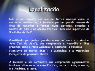 Localização Não é um conjunto continuo de terras emersas como os restantes continentes, é formado por um grande número de ilhas de tamanhos e formas muito distintas, situadas a Sueste da Ásia e no oceano Pacífico. Tem uma superfície de 9 milhões de Km2.  Constituída por quatro grandes áreas culturais - a Austral Ásia (“sul da Ásia”), que compreende a Austrália e ilhas próximas como a Nova Zelândia; a Tasmânia; a Polinésia  (“conjunto de muitas ilhas”); a Melanésia e a Micronésia (“conjunto de pequenas ilhas”).  A Oceânia é um continente que compreende agrupamentos insulares situados no oceano Pacífico, entre a Ásia, a oeste, e a América, a leste.  