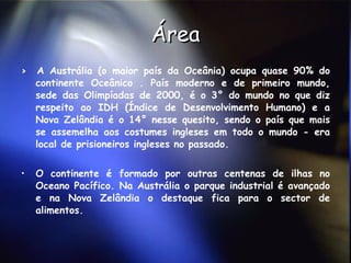Área >  A Austrália (o maior país da Oceânia) ocupa quase 90% do continente Oceânico . País moderno e de primeiro mundo, sede das Olimpíadas de 2000, é o 3° do mundo no que diz respeito ao IDH (Índice de Desenvolvimento Humano) e a Nova Zelândia é o 14° nesse quesito, sendo o país que mais se assemelha aos costumes ingleses em todo o mundo - era local de prisioneiros ingleses no passado.  O continente é formado por outras centenas de ilhas no Oceano Pacífico. Na Austrália o parque industrial é avançado e na Nova Zelândia o destaque fica para o sector de alimentos. 