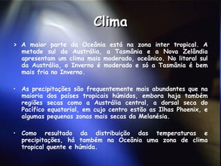 Clima >  A maior parte da Oceânia está na zona inter tropical. A metade sul da Austrália, a Tasmânia e a Nova Zelândia apresentam um clima mais moderado, oceânico. No litoral sul da Austrália, o Inverno é moderado e só a Tasmânia é bem mais fria no Inverno.  As precipitações são frequentemente mais abundantes que na maioria dos países tropicais húmidos, embora haja também regiões secas como a Austrália central, a dorsal seca do Pacífico equatorial, em cujo centro estão as Ilhas Phoenix, e algumas pequenas zonas mais secas da Melanésia.  Como resultado da distribuição das temperaturas e precipitações, há também na Oceânia uma zona de clima tropical quente e húmida.  
