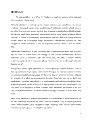 REFLEKSJE
Na zajęciach klasy I e w SP nr 9 w Wejherowie mogłyśmy dostrzec wiele zachowań,
które poznałyśmy tylko w teorii.
Obecność schematów, w które są czasem wrzucani uczniowie, jest nieuniknione i nie zawsze
świadome. Nauczyciel jednak mimo „etykietowania” niektórych uczniów chciał stworzyć
wszystkim dzieciom równe szanse, wyraźnie dało się zauważyć, że chciał ocenić każde dziecko.
Wielokrotnie padały hasła, które miały motywować dzieci do pracy, niestety chwilami dało się
zauważyć, iż nauczyciel używa swojej władzy podczas nauczania. Dzieci otrzymują informacje
zwrotne, wiedzą za co otrzymują oceny- wychowawca komentarzami informuje ich, jakie
umiejętności zostały zauważone- to staje się przychylne rozwojowi dziecka, chce ono działać
dalej.
Podczas zajęć dzieci bardzo ze sobą rywalizują, przez co czasem nadają ocenie inne znaczenie-
staje się celem w samym sobie, nie zważając na sens wysiłku intelektualnego. Niektóre
zachowania dzieci są aspołeczne, gdyż nie zawsze chcą, aby jeden z kolegów otrzymał
pozytywną ocenę lub też w momencie, gdy ją otrzyma irytują się i „obsypują” pytaniami:
Dlaczego nie ja?
Nauczyciel w klasie I e jest ograniczony do sześciostopniowego systemu oceniania. Jednakże
stara się urozmaicić swoje zajęcia, czymś innym. Posługuje się wówczas ocenami w formie
wspomnianych już, kółeczek i pieczątek. Wychowawca chce, aby uczniowie chcieli się zgłaszać,
aby uczestniczyli w lekcji oraz aby poczuli się doceniani. Nauczyciel stara się, aby każdy miał
jakieś zasługi i poczuł się w czymś dobry- co potwierdza obecność gabloty z osiągnięciami dzieci
w postaci dyplomów, medali. Ważne jest, że nauczyciel nie opiera się tylko na cyfrowej ocenie,
która może tylko segregować uczniów. Nagradza dzieci oklaskami, pochwałami na tle całej
klasy, licznymi komentarzami. Jeśli uczeń naprawdę chce być zauważony- to tak się dzieje w tej
klasie.
Każdy uczeń ma szansę na ocenienie samego siebie, w tym przypadku na Karcie Samooceny, po
pół roku nauki mają taką możliwość. Można wówczas zauważyć, który z uczniów jest pewny
siebie i potrafi zauważyć, jakie umiejętności nabył. Otrzymując ocenę końcową dziecko może
porównać, czy mylił się co do swoich sądów, czy też nie.
10
 