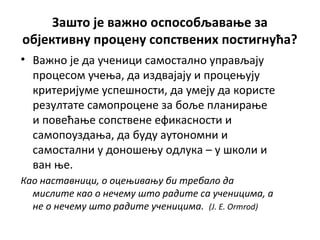 Зашто је важно оспособљавање за
објективну процену сопствених постигнућа?
• Важно је да ученици самостално управљају
процесом учења, да издвајају и процењују
критеријуме успешности, да умеју да користе
резултате самопроцене за боље планирање
и повећање сопствене ефикасности и
самопоуздања, да буду аутономни и
самостални у доношењу одлука – у школи и
ван ње.
Као наставници, о оцењивању би требало да
мислите као о нечему што радите са ученицима, а
не о нечему што радите ученицима. (J. E. Ormrod)
 