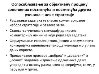 Оспособљавање за објективну процену
сопствених постигнућа и постигнућа других
ученика – неке стратегије
• Решавање задатака уз гласно коментарисање
избора стратегије и разлоге за то.
• Стављање ученика у ситуацију да гласно
коментаришу начин на који решавају задатака.
• Формулисање експлицитних, јасних и разумљивих
критеријума оцењивања тако да ученици могу лако
да их користе.
• Приказивање примера „добрих” и „средњих” и
„лоших” задатака и тражење од ученика да их
упореде на основу различитих критеријума, сами, у
пару или у групи.
 