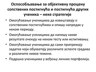 Оспособљавање за објективну процену
сопствених постигнућа и постигнућа других
ученика – неке стратегије
• Омогућавање ученицима да извештавају о
сопственим постигнућима и опишу напредак у
неком периоду.
• Омогућавање ученицима да напишу какве
резултате очекују на неком тесту или испитивању.
• Омогућавање ученицима да сами припремају
задатке који обухватају различите аспекте градива
и различите нивое тежине.
• Подршка ученицима у вођењу личних портфолија.
 