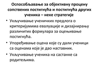 Оспособљавање за објективну процену
сопствених постигнућа и постигнућа других
ученика – неке стратегије
• Укључивање ученичких предлога о
критеријумима евалуације и дизајнирању
различитих формулара за оцењивање
постигнућа.
• Упоређивање оцена које су дали ученици
са оценама које је дао наставник.
• Укључивање ученика на састанке са
родитељима.
 