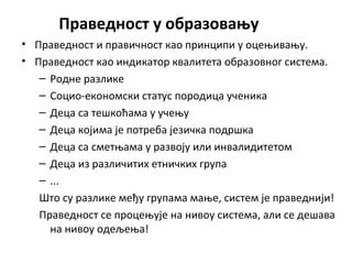 Праведност у образовању
• Праведност и правичност као принципи у оцењивању.
• Праведност као индикатор квалитета образовног система.
– Родне разлике
– Социо-економски статус породица ученика
– Деца са тешкоћама у учењу
– Деца којима је потреба језичка подршка
– Деца са сметњама у развоју или инвалидитетом
– Деца из различитих етничких група
– ...
Што су разлике међу групама мање, систем је праведнији!
Праведност се процењује на нивоу система, али се дешава
на нивоу одељења!
 