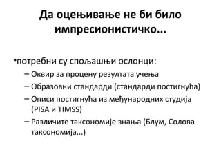 Да оцењивање не би било
импресионистичко...
•потребни су спољашњи ослонци:
– Оквир за процену резултата учења
– Образовни стандарди (стандарди постигнућа)
– Описи постигнућа из међународних студија
(PISA и TIMSS)
– Различите таксономије знања (Блум, Солова
таксономија...)
 