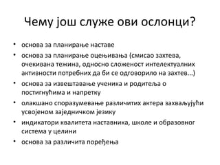 Чему још служе ови ослонци?
• основа за планирање наставе
• основа за планирање оцењивања (смисао захтева,
очекивана тежина, односно сложеност интелектуалних
активности потребних да би се одговорило на захтев...)
• основа за извештавање ученика и родитеља о
постигнућима и напретку
• олакшано споразумевање различитих актера захваљујући
усвојеном заједничком језику
• индикатори квалитета наставника, школе и образовног
система у целини
• основа за различита поређења
 