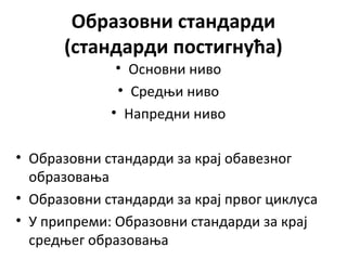 Образовни стандарди
(стандарди постигнућа)
• Основни ниво
• Средњи ниво
• Напредни ниво
• Образовни стандарди за крај обавезног
образовања
• Образовни стандарди за крај првог циклуса
• У припреми: Образовни стандарди за крај
средњег образовања
 