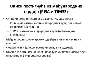 Описи постигнућа из међународних
студија (PISA и TIMSS)
• Функционална писменост у различитим доменима
– PISA: математика, читање, природне науке, решавање
проблема (15 година)
– TIMSS: математика, природне науке (осма година
школовања)
• Међународни консензус око одређења кључних знања и
вештина
• Формулисани језиком компетенција, а не садржаја
• Обично је дефинисано шест нивоа (у PISA истраживању други
ниво је праг фукционалног знања)
 