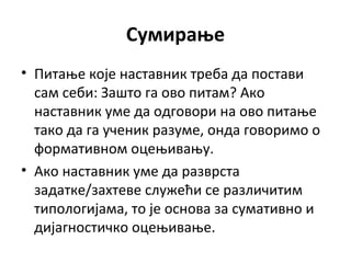 Сумирање
• Питање које наставник треба да постави
сам себи: Зашто га ово питам? Ако
наставник уме да одговори на ово питање
тако да га ученик разуме, онда говоримо о
формативном оцењивању.
• Ако наставник уме да разврста
задатке/захтеве служећи се различитим
типологијама, то је основа за сумативно и
дијагностичко оцењивање.
 