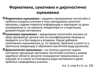 Формативно, сумативно и дијагностичко
оцењивање
Формативно оцењивање – редовно проверавање постигнућа и
праћење владања ученика у току савладавања школског
програма, садржи повратну информацију и препоруке за даље
напредовање и, по правилу, евидентира се у педагошкој
документацији наставника.
Сумативно оцењивање – вредновање постигнућа ученика на
крају програмске целине или за класификациони период из
предмета са и без модула и владања. Оцене добијене
сумативним оцењивањем су, по правилу, бројчане и уносе се у
прописану евиденцију о образовно-васпитном раду (дневник).
Дијагностичко оцењивање – на почетку школске године
наставник процењује претходна постигнућа ученика у оквиру
одређене области; резултат иницијалног процењивања не
оцењује се и служи за планирање рада наставника и даље
праћење напредовања ученика.
(чл. 3, став 4 и 5; чл. 10)
 