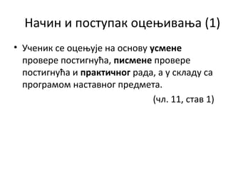 Начин и поступак оцењивања (1)
• Ученик се оцењује на основу усмене
провере постигнућа, писмене провере
постигнућа и практичног рада, а у складу са
програмом наставног предмета.
(чл. 11, став 1)
 