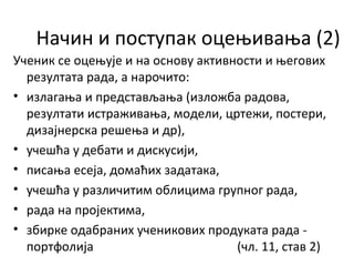 Начин и поступак оцењивања (2)
Ученик се оцењује и на основу активности и његових
резултата рада, а нарочито:
• излагања и представљања (изложба радова,
резултати истраживања, модели, цртежи, постери,
дизајнерска решења и др),
• учешћа у дебати и дискусији,
• писања есеја, домаћих задатака,
• учешћа у различитим облицима групног рада,
• рада на пројектима,
• збирке одабраних ученикових продуката рада -
портфолија (чл. 11, став 2)
 