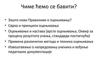 Чиме ћемо се бавити?
• Зашто нови Правилник о оцењивању?
• Сврха и принципи оцењивања
• Оцењивање и настава (врсте оцењивања, Оквир за
процену резултата учења, стандарди постигнућа)
• Примена различитих метода и техника оцењивања
• Извештавање о напредовању ученика и вођење
педагошке документације
 