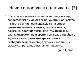 Начин и поступак оцењивања (3)
• Постигнуће ученика из практичног рада, огледа,
лабораторијске и друге вежбе, уметничког наступа
и спортске активности оцењује се на основу
примене учениковог знања, самосталности,
показаних вештина у коришћењу материјала,
алата, инструмената и других помагала у извођењу
задатка, као и примене мера заштите и
безбедности према себи, другима и околини, у
складу са програмом наставног предмета.
(чл. 11, став 3)
 