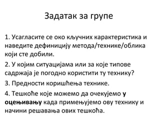 Задатак за групе
1. Усагласите се око кључних карактеристика и
наведите дефиницију метода/технике/облика
који сте добили.
2. У којим ситуацијама или за које типове
садржаја је погодно користити ту технику?
3. Предности коришћења технике.
4. Тешкоће које можемо да очекујемо у
оцењивању када примењујемо ову технику и
начини решавања ових тешкоћа.
 
