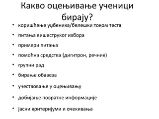 Какво оцењивање ученици
бирају?
• коришћење уџбеника/белешки током теста
• питања вишеструког избора
• примери питања
• помоћна средства (дигитрон, речник)
• групни рад
• бирање обавеза
• учествовање у оцењивању
• добијање повратне информације
• јасни критеријуми и очекивања
 