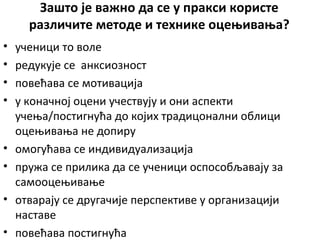 Зашто је важно да се у пракси користе
различите методе и технике оцењивања?
• ученици то воле
• редукује се анксиозност
• повећава се мотивација
• у коначној оцени учествују и они аспекти
учења/постигнућа до којих традицонални облици
оцењивања не допиру
• омогућава се индивидуализација
• пружа се прилика да се ученици оспособљавају за
самооцењивање
• отварају се другачије перспективе у организацији
наставе
• повећава постигнућа
 