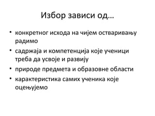 Избор зависи од…
• конкретног исхода на чијем остваривању
радимо
• садржаја и компетенција које ученици
треба да усвоје и развију
• природе предмета и образовне области
• карактеристика самих ученика које
оцењујемо
 