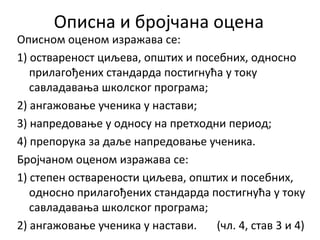 Описна и бројчана оцена
Описном оценом изражава се:
1) оствареност циљева, општих и посебних, односно
прилагођених стандарда постигнућа у току
савладавања школског програма;
2) ангажовање ученика у настави;
3) напредовање у односу на претходни период;
4) препорука за даље напредовање ученика.
Бројчаном оценом изражава се:
1) степен остварености циљева, општих и посебних,
односно прилагођених стандарда постигнућа у току
савладавања школског програма;
2) ангажовање ученика у настави. (чл. 4, став 3 и 4)
 