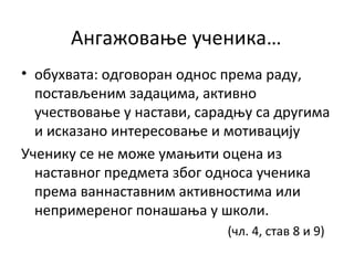 Ангажовање ученика…
• обухвата: одговоран однос према раду,
постављеним задацима, активно
учествовање у настави, сарадњу са другима
и исказано интересовање и мотивацију
Ученику се не може умањити оцена из
наставног предмета због односа ученика
према ваннаставним активностима или
непримереног понашања у школи.
(чл. 4, став 8 и 9)
 