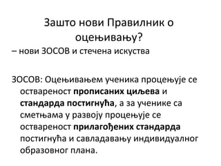 Зашто нови Правилник о
оцењивању?
– нови ЗОСОВ и стечена искуства
ЗОСОВ: Оцењивањем ученика процењује се
оствареност прописаних циљева и
стандарда постигнућа, а за ученике са
сметњама у развоју процењује се
оствареност прилагођених стандарда
постигнућа и савладавању индивидуалног
образовног плана.
 