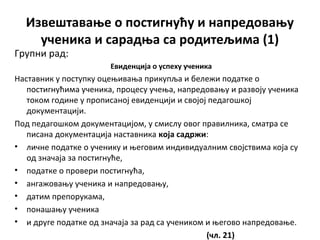 Извештавање о постигнућу и напредовању
ученика и сарадња са родитељима (1)
Групни рад:
Евиденција о успеху ученика
Наставник у поступку оцењивања прикупља и бележи податке о
постигнућима ученика, процесу учења, напредовању и развоју ученика
током године у прописаној евиденцији и својој педагошкој
документацији.
Под педагошком документацијом, у смислу овог правилника, сматра се
писана документација наставника која садржи:
• личне податке о ученику и његовим индивидуалним својствима која су
од значаја за постигнуће,
• податке о провери постигнућа,
• ангажовању ученика и напредовању,
• датим препорукама,
• понашању ученика
• и друге податке од значаја за рад са учеником и његово напредовање.
(чл. 21)
 