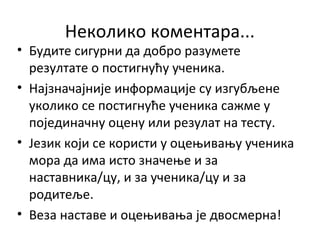 Неколико коментара...
• Будите сигурни да добро разумете
резултате о постигнућу ученика.
• Најзначајније информације су изгубљене
уколико се постигнуће ученика сажме у
појединачну оцену или резулат на тесту.
• Језик који се користи у оцењивању ученика
мора да има исто значење и за
наставника/цу, и за ученика/цу и за
родитеље.
• Веза наставе и оцењивања је двосмерна!
 