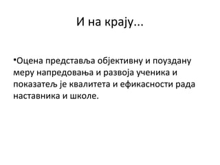 И на крају...
•Оцена представља објективну и поуздану
меру напредовања и развоја ученика и
показатељ је квалитета и ефикасности рада
наставника и школе.
 