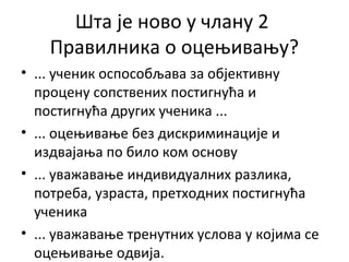Шта је ново у члану 2
Правилника о оцењивању?
• ... ученик оспособљава за објективну
процену сопствених постигнућа и
постигнућа других ученика ...
• ... оцењивање без дискриминације и
издвајања по било ком основу
• ... уважавање индивидуалних разлика,
потреба, узраста, претходних постигнућа
ученика
• ... уважавање тренутних услова у којима се
оцењивање одвија.
 