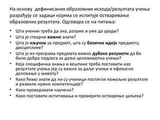 На основу дефинисаних образовних исхода/резултата учења
разрађују се задаци којима се испитује остваривање
образовних резултата. Одговара се на питања:
• Шта ученик треба да зна, разуме и уме да уради?
• Шта је стварно важно знати?
• Шта је кључно за предмет, шта су базичне идеје предмета,
дисциплине?
• Шта је из програма предмета важно дубоко разумети да би
било добра подлога за даље целоживотно учење?
• Која специфична знања и вештине треба поставити као
резултате учења јер су важна за даље учење и ефикасно
деловање у животу?
• Како ћемо знати да ли су ученици постигли пожељне резултате
и развили нужне компетенције?
• Како проверавати научено?
• Како поставити испитивања и проверити остварење циљева?
 