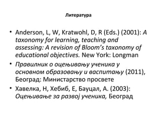 Литература
• Anderson, L, W, Kratwohl, D, R (Eds.) (2001): A
taxonomy for learning, teaching and
assessing: A revision of Bloom’s taxonomy of
educational objectives. New York: Longman
• Правилник о оцењивању ученика у
основном образовању и васпитању (2011),
Београд: Министарство просвете
• Хавелка, Н, Хебиб, Е, Бауцал, А. (2003):
Оцењивање за развој ученика, Београд
 