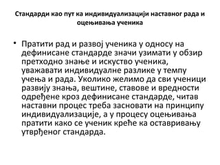 Стандарди као пут ка индивидуализацији наставног рада и
оцењивања ученика
• Пратити рад и развој ученика у односу на
дефинисане стандарде значи узимати у обзир
претходно знање и искуство ученика,
уважавати индивидуалне разлике у темпу
учења и рада. Уколико желимо да сви ученици
развију знања, вештине, ставове и вредности
одређене кроз дефинисане стандарде, читав
наставни процес треба засновати на принципу
индивидуализације, а у процесу оцењивања
пратити како се ученик креће ка оставривању
утврђеног стандарда.
 