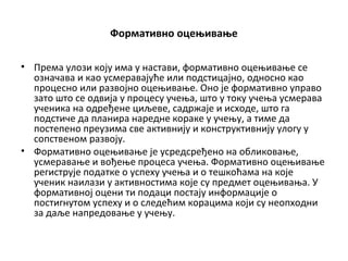 Формативно оцењивање
• Према улози коју има у настави, формативно оцењивање се
означава и као усмеравајуће или подстицајно, односно као
процесно или развојно оцењивање. Оно је формативно управо
зато што се одвија у процесу учења, што у току учења усмерава
ученика на одређене циљеве, садржаје и исходе, што га
подстиче да планира наредне кораке у учењу, а тиме да
постепено преузима све активнију и конструктивнију улогу у
сопственом развоју.
• Формативно оцењивање је усредсређено на обликовање,
усмеравање и вођење процеса учења. Формативно оцењивање
региструје податке о успеху учења и о тешкоћама на које
ученик наилази у активностима које су предмет оцењивања. У
формативној оцени ти подаци постају информације о
постигнутом успеху и о следећим корацима који су неопходни
за даље напредовање у учењу.
 