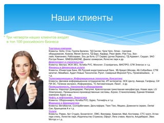 Наши клиенты
* Три четверти наших клиентов входят
  в топ 100 российского бизнеса
                        Торговые компании
                        Клиенты: Soho, Сток, Группа Белиген, ТД Сантек, Чупа Чупс, Smaх - торговое
                        оборудование, Анаком, Магия Золота, ТД Барс, Карфур, Реал фейн, Рив Гош, Зоо-
                        лайн, Кампанеко, Рабосервис, Эль де боте, СТ Сервис (дочка Лореаль), ТД Адамант, Саудал, ЗАО
                        Ростра Лизинг, SINEQUANONE, Диалог конверсия, Логистик парк и др.
                        Девелопмент и строительство
                        Клиенты: Виспро, ФСК ЭЕС, Котеба РУС, Монолит, Стройдеталь, ВИСПРО, СПК Электро и т.д.
                        Финансы и финансовые услуги
                        Клиенты: Юниаструм Банк, КБ Русский индустриальный банк, КБ Кредит-Москва, АБ Собинбанк, СТМ
                        капитал, Микабанк, Аудит-Новые Технологии, Рунэт, Северный Морской Путь, ПромсвязьБанк, и
                        т.д.
                        Телекоммуникации и Информационные технологии. Консалтинг
                        Клиенты: Деловое информационное сотрудничество, ИТ интегратор, ЭСК Центр, Аманда, Галфинд, СИ
                        ПИ ЭС, Телеком экспресс, Информсвязь, 1С Автоматизация, Ланит, и др.
                        Промышленность, технологии и оборудование
                        Клиенты: Аэропорт Домодедово, Разгуляй, Красногорская трикотажная мануфактура, Новая заря, LG
                        Электроникс, Промышленно-производственные системы, Агроко, Станкополимер, Единая Клеевая
                        компания, Бурко и др.
                        Нефть и нефтехимия, Энергетика
                        Клиенты: Оборонэнерго; Котеба РУС; Бурко, Татнефть и т.д.
                        Медицина и фармацевтика
                        Клиенты: Витабиотик, СолгарВитамин, Дельтафарм, Твин Текс, Медико, Доминанта сервис, Dental
                        Сан, Брынцалов А и т.д.
                        Услуги
                        Клиенты: Рамис, Арт Студио, Бонаппетит, ОМС, Виклевер, Камелия, Май, Костюмер, СТС групп, Атлас
                        парк отель, Логистик парк, Издательство Стрекоза, Офорт, Лига ставок, Фроста, Альдебаран, Эвис
                        Моторс и т.д.
 