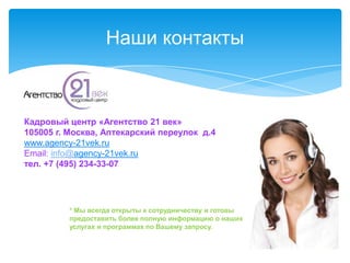 Наши контакты



Кадровый центр «Агентство 21 век»
105005 г. Москва, Аптекарский переулок д.4
www.agency-21vek.ru
Email: info@agency-21vek.ru
тел. +7 (495) 234-33-07




         * Мы всегда открыты к сотрудничеству и готовы
         предоставить более полную информацию о наших
         услугах и программах по Вашему запросу.
 