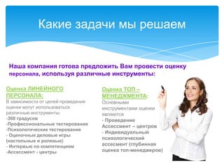 Какие задачи мы решаем


 Наша компания готова предложить Вам провести оценку
 персонала, используя различные инструменты:

Оценка ЛИНЕЙНОГО                    Оценка ТОП –
ПЕРСОНАЛА:                          МЕНЕДЖМЕНТА:
В зависимости от целей проведения   Основными
оценки могут использоваться         инструментами оценки
различные инструменты:              являются
-360 градусов                       - Проведение
-Профессиональные тестирования
                                    Ассессмент – центров
-Психологические тестирование
                                    - Индивидуальный
- Оценочные деловые игры
                                    психологический
(настольные и ролевые)
- Интервью по компетенциям          ассесмент (глубинная
-Ассессмент - центры                оценка топ-менеджеров)
 